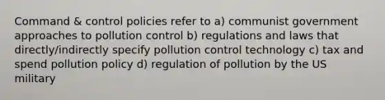 Command & control policies refer to a) communist government approaches to pollution control b) regulations and laws that directly/indirectly specify pollution control technology c) tax and spend pollution policy d) regulation of pollution by the US military