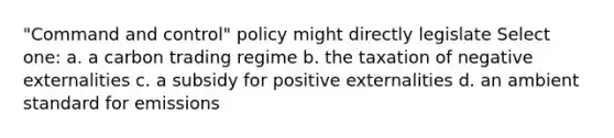 "Command and control" policy might directly legislate Select one: a. a carbon trading regime b. the taxation of negative externalities c. a subsidy for positive externalities d. an ambient standard for emissions