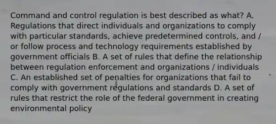 Command and control regulation is best described as what? A. Regulations that direct individuals and organizations to comply with particular standards, achieve predetermined controls, and / or follow process and technology requirements established by government officials B. A set of rules that define the relationship between regulation enforcement and organizations / individuals C. An established set of penalties for organizations that fail to comply with government regulations and standards D. A set of rules that restrict the role of the federal government in creating environmental policy