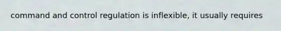 command and control regulation is inflexible, it usually requires