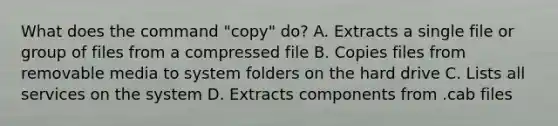 What does the command "copy" do? A. Extracts a single file or group of files from a compressed file B. Copies files from removable media to system folders on the hard drive C. Lists all services on the system D. Extracts components from .cab files