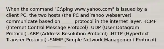 When the command "C:ping www.yahoo.com" is issued by a client PC, the two hosts (the PC and Yahoo webserver) communicate based on _____ protocol in the internet layer. -ICMP (Internet Control Message Protocol) -UDP (User Datagram Protocol) -ARP (Address Resolution Protocol) -HTTP (Hypertext Transfer Protocol) -SNMP (Simple Network Management Protocol)