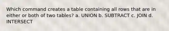 Which command creates a table containing all rows that are in either or both of two tables? a. UNION b. SUBTRACT c. JOIN d. INTERSECT