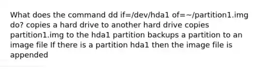 What does the command dd if=/dev/hda1 of=~/partition1.img do? copies a hard drive to another hard drive copies partition1.img to the hda1 partition backups a partition to an image file If there is a partition hda1 then the image file is appended