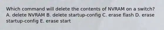 Which command will delete the contents of NVRAM on a switch? A. delete NVRAM B. delete startup-config C. erase flash D. erase startup-config E. erase start