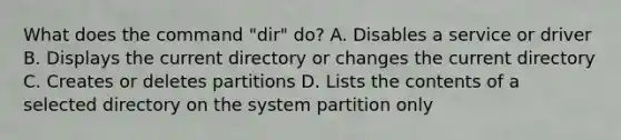 What does the command "dir" do? A. Disables a service or driver B. Displays the current directory or changes the current directory C. Creates or deletes partitions D. Lists the contents of a selected directory on the system partition only