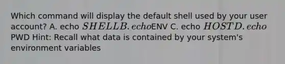 Which command will display the default shell used by your user account? A. echo SHELL B. echoENV C. echo HOST D. echoPWD Hint: Recall what data is contained by your system's environment variables