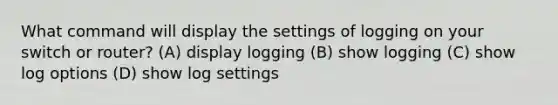 What command will display the settings of logging on your switch or router? (A) display logging (B) show logging (C) show log options (D) show log settings