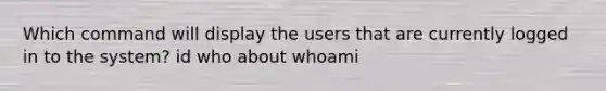 Which command will display the users that are currently logged in to the system? id who about whoami