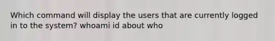 Which command will display the users that are currently logged in to the system? whoami id about who