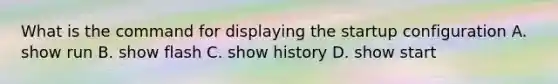 What is the command for displaying the startup configuration A. show run B. show flash C. show history D. show start