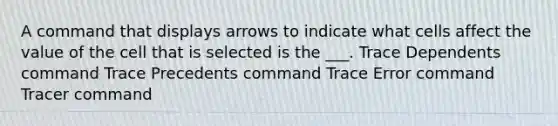 A command that displays arrows to indicate what cells affect the value of the cell that is selected is the ___. Trace Dependents command Trace Precedents command Trace Error command Tracer command