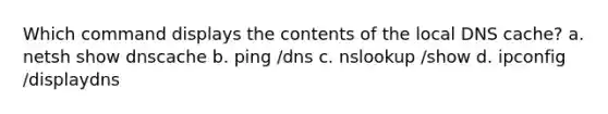 Which command displays the contents of the local DNS cache? a. netsh show dnscache b. ping /dns c. nslookup /show d. ipconfig /displaydns