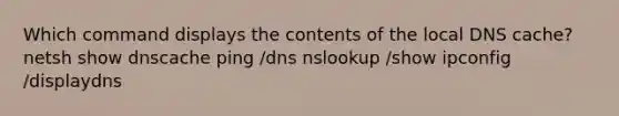 Which command displays the contents of the local DNS cache? netsh show dnscache ping /dns nslookup /show ipconfig /displaydns