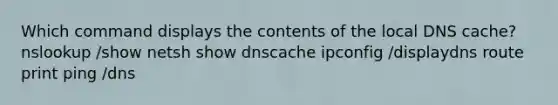 Which command displays the contents of the local DNS cache? nslookup /show netsh show dnscache ipconfig /displaydns route print ping /dns