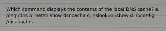 Which command displays the contents of the local DNS cache? a. ping /dns b. netsh show dsncache c. nslookup /show d. ipconfig /displaydns