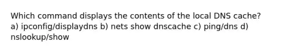 Which command displays the contents of the local DNS cache? a) ipconfig/displaydns b) nets show dnscache c) ping/dns d) nslookup/show