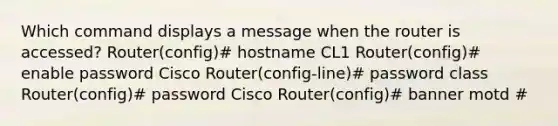 Which command displays a message when the router is accessed? Router(config)# hostname CL1 Router(config)# enable password Cisco Router(config-line)# password class Router(config)# password Cisco Router(config)# banner motd #