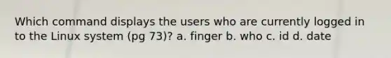 Which command displays the users who are currently logged in to the Linux system (pg 73)? a. finger b. who c. id d. date