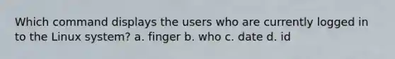 Which command displays the users who are currently logged in to the Linux system? a. finger b. who c. date d. id