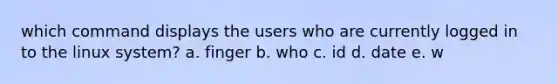 which command displays the users who are currently logged in to the linux system? a. finger b. who c. id d. date e. w