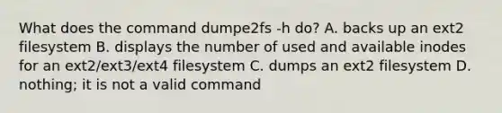 What does the command dumpe2fs -h do? A. backs up an ext2 filesystem B. displays the number of used and available inodes for an ext2/ext3/ext4 filesystem C. dumps an ext2 filesystem D. nothing; it is not a valid command