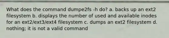 What does the command dumpe2fs -h do? a. backs up an ext2 filesystem b. displays the number of used and available inodes for an ext2/ext3/ext4 filesystem c. dumps an ext2 filesystem d. nothing; it is not a valid command