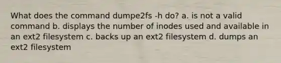 What does the command dumpe2fs -h do? a. is not a valid command b. displays the number of inodes used and available in an ext2 filesystem c. backs up an ext2 filesystem d. dumps an ext2 filesystem