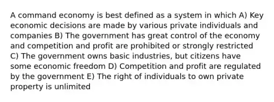 A command economy is best defined as a system in which A) Key economic decisions are made by various private individuals and companies B) The government has great control of the economy and competition and profit are prohibited or strongly restricted C) The government owns basic industries, but citizens have some economic freedom D) Competition and profit are regulated by the government E) The right of individuals to own private property is unlimited