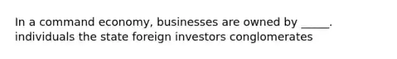 In a command economy, businesses are owned by _____. individuals the state foreign investors conglomerates