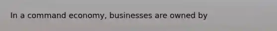 In a command economy, businesses are owned by