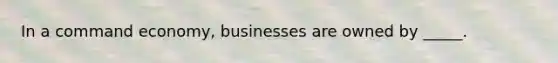 In a command economy, businesses are owned by _____.