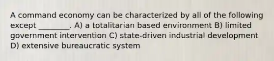 A command economy can be characterized by all of the following except ________. A) a totalitarian based environment B) limited government intervention C) state-driven industrial development D) extensive bureaucratic system