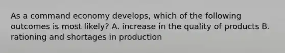 As a command economy develops, which of the following outcomes is most likely? A. increase in the quality of products B. rationing and shortages in production