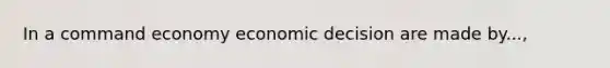 In a command economy economic decision are made by...,