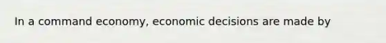 In a command economy, economic decisions are made by