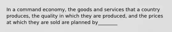 In a command economy, the goods and services that a country produces, the quality in which they are produced, and the prices at which they are sold are planned by________