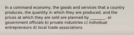 In a command economy, the goods and services that a country produces, the quantity in which they are produced, and the prices at which they are sold are planned by ________. a) government officials b) private industries c) individual entrepreneurs d) local trade associations