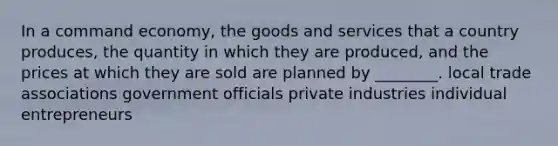 In a command economy, the goods and services that a country produces, the quantity in which they are produced, and the prices at which they are sold are planned by ________. local trade associations government officials private industries individual entrepreneurs