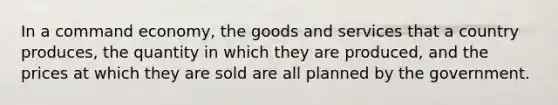 In a command economy, the goods and services that a country produces, the quantity in which they are produced, and the prices at which they are sold are all planned by the government.