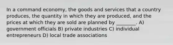 In a command economy, the goods and services that a country produces, the quantity in which they are produced, and the prices at which they are sold are planned by ________. A) government officials B) private industries C) individual entrepreneurs D) local trade associations