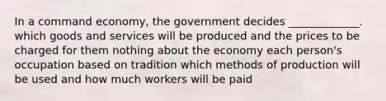 In a command economy, the government decides _____________. which goods and services will be produced and the prices to be charged for them nothing about the economy each person's occupation based on tradition which methods of production will be used and how much workers will be paid