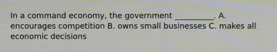 In a command economy, the government __________. A. encourages competition B. owns small businesses C. makes all economic decisions