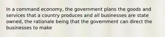 In a command economy, the government plans the goods and services that a country produces and all businesses are state owned, the rationale being that the government can direct the businesses to make