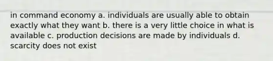 in command economy a. individuals are usually able to obtain exactly what they want b. there is a very little choice in what is available c. production decisions are made by individuals d. scarcity does not exist