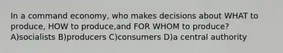 In a command economy, who makes decisions about WHAT to produce, HOW to produce,and FOR WHOM to produce? A)socialists B)producers C)consumers D)a central authority