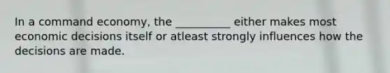 In a command economy, the __________ either makes most economic decisions itself or atleast strongly influences how the decisions are made.