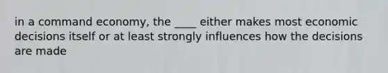 in a command economy, the ____ either makes most economic decisions itself or at least strongly influences how the decisions are made