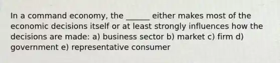 In a command economy, the ______ either makes most of the economic decisions itself or at least strongly influences how the decisions are made: a) business sector b) market c) firm d) government e) representative consumer