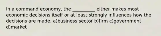 In a command economy, the __________ either makes most economic decisions itself or at least strongly influences how the decisions are made. a)business sector b)firm c)government d)market